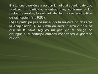 B-) La enajenación sanea aun la nulidad absoluta de que adolezca la partición, mientras que, conforme a las reglas generales, la nulidad absoluta no es susceptible de ratificación (art.1683). C-) El partícipe puede instar por la nulidad, no obstante la enajenación, si se funda en error, fuerza o dolo de que se le haya seguido un perjuicio el código no distingue si el partícipe enajenó conociendo o ignorado el vicio. 