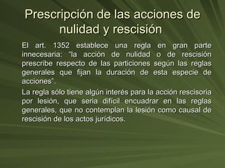 Prescripción de las acciones de nulidad y rescisión  El art. 1352 establece una regla en gran parte innecesaria: “la acción de nulidad o de rescisión prescribe respecto de las particiones según las reglas generales que fijan la duración de esta especie de acciones”. La regla sólo tiene algún interés para la acción rescisoria por lesión, que seria difícil encuadrar en las reglas generales, que no contemplan la lesión como causal de rescisión de los actos jurídicos. 