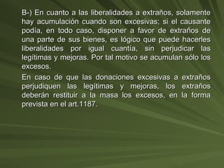 B-) En cuanto a las liberalidades a extraños, solamente hay acumulación cuando son excesivas; si el causante podía, en todo caso, disponer a favor de extraños de una parte de sus bienes, es lógico que puede hacerles liberalidades por igual cuantía, sin perjudicar las legítimas y mejoras. Por tal motivo se acumulan sólo los excesos. En caso de que las donaciones excesivas a extraños perjudiquen las legítimas y mejoras, los extraños deberán restituir a la masa los excesos, en la forma prevista en el art.1187. 