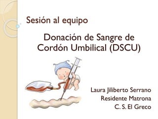 Sesión al equipo
Donación de Sangre de
Cordón Umbilical (DSCU)
Laura Jiliberto Serrano
Residente Matrona
C. S. El Greco
 