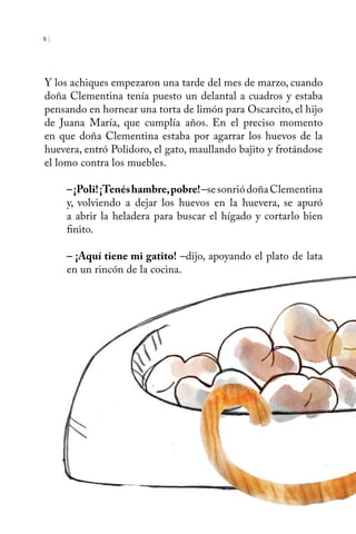 8 | 
Y los achiques empezaron una tarde del mes de marzo, cuando 
doña Clementina tenía puesto un delantal a cuadros y estaba 
pensando en hornear una torta de limón para Oscarcito, el hijo 
de Juana María, que cumplía años. En el preciso momento 
en que doña Clementina estaba por agarrar los huevos de la 
huevera, entró Polidoro, el gato, maullando bajito y frotándose 
el lomo contra los muebles. 
– ¡Poli! ¡Tenés hambre, pobre! –se sonrió doña Clementina 
y, volviendo a dejar los huevos en la huevera, se apuró 
a abrir la heladera para buscar el hígado y cortarlo bien 
finito. 
– ¡Aquí tiene mi gatito! –dijo, apoyando el plato de lata 
en un rincón de la cocina. 
 