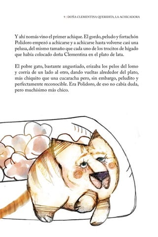 9 | DOÑA CLEMENTINA QUERIDITA, LA ACHICADORA 
Y ahí nomás vino el primer achique. El gordo, peludo y fortachón 
Polidoro empezó a achicarse y a achicarse hasta volverse casi una 
pelusa, del mismo tamaño que cada uno de los trocitos de hígado 
que había colocado doña Clementina en el plato de lata. 
El pobre gato, bastante angustiado, erizaba los pelos del lomo 
y corría de un lado al otro, dando vueltas alrededor del plato, 
más chiquito que una cucaracha pero, sin embargo, peludito y 
perfectamente reconocible. Era Polidoro, de eso no cabía duda, 
pero muchísimo más chico. 
 