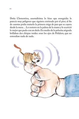 10 | 
Doña Clementina, asustadísima lo hizo upa enseguida: le 
parecía muy peligroso que siguiera corriendo por el piso; al fin 
de cuentas podía matarlo la primera miga de pan que se cayera 
desde la mesa… Lo sostuvo en la palma de la mano y lo acarició 
lo mejor que pudo con un dedo. En medio de la pelusita atigrada 
brillaban dos chispas verdes: eran los ojos de Polidoro, que no 
entendían nada de nada. 
 