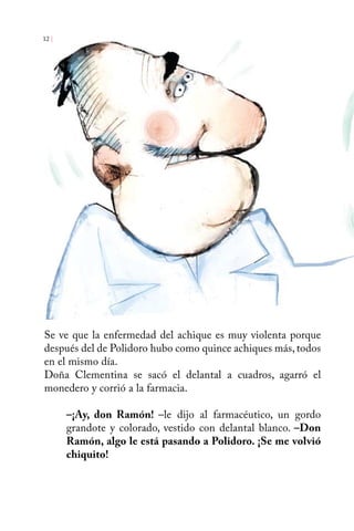 12 | 
Se ve que la enfermedad del achique es muy violenta porque 
después del de Polidoro hubo como quince achiques más, todos 
en el mismo día. 
Doña Clementina se sacó el delantal a cuadros, agarró el 
monedero y corrió a la farmacia. 
–¡Ay, don Ramón! –le dijo al farmacéutico, un gordo 
grandote y colorado, vestido con delantal blanco. –Don 
Ramón, algo le está pasando a Polidoro. ¡Se me volvió 
chiquito! 
 