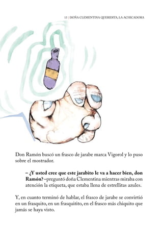 13 | DOÑA CLEMENTINA QUERIDITA, LA ACHICADORA 
Don Ramón buscó un frasco de jarabe marca Vigorol y lo puso 
sobre el mostrador. 
– ¿Y usted cree que este jarabito le va a hacer bien, don 
Ramón? –preguntó doña Clementina mientras miraba con 
atención la etiqueta, que estaba llena de estrellitas azules. 
Y, en cuanto terminó de hablar, el frasco de jarabe se convirtió 
en un frasquito, en un frasquitito, en el frasco más chiquito que 
jamás se haya visto. 
 