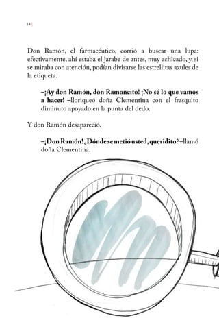 14 | 
Don Ramón, el farmacéutico, corrió a buscar una lupa: 
efectivamente, ahí estaba el jarabe de antes, muy achicado, y, si 
se miraba con atención, podían divisarse las estrellitas azules de 
la etiqueta. 
–¡Ay don Ramón, don Ramoncito! ¡No sé lo que vamos 
a hacer! –lloriqueó doña Clementina con el frasquito 
diminuto apoyado en la punta del dedo. 
Y don Ramón desapareció. 
–¡Don Ramón! ¿Dónde se metió usted, queridito? –llamó 
doña Clementina. 
 