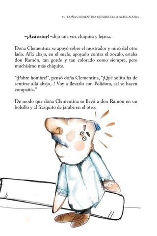 15 | DOÑA CLEMENTINA QUERIDITA, LA ACHICADORA 
–¡Acá estoy! –dijo una voz chiquita y lejana. 
Doña Clementina se apoyó sobre el mostrador y miró del otro 
lado. Allá abajo, en el suelo, apoyado contra el zócalo, estaba 
don Ramón, tan gordo y tan colorado como siempre, pero 
muchísimo más chiquito. 
“¡Pobre hombre!”, pensó doña Clementina, “¡Qué solito ha de 
sentirse allá abajo...! Voy a llevarlo con Polidoro, así se hacen 
compañía.” 
De modo que doña Clementina se llevó a don Ramón en un 
bolsillo y al frasquito de jarabe en el otro. 
 