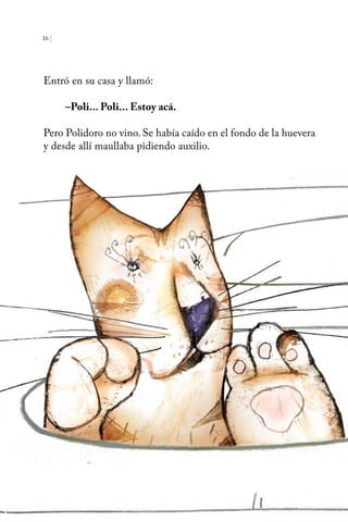 16 | 
Entró en su casa y llamó: 
–Poli... Poli... Estoy acá. 
Pero Polidoro no vino. Se había caído en el fondo de la huevera 
y desde allí maullaba pidiendo auxilio. 
 