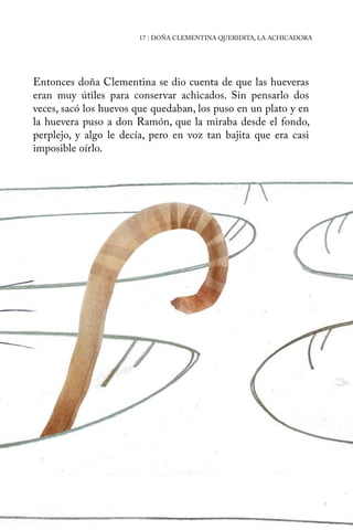 17 | DOÑA CLEMENTINA QUERIDITA, LA ACHICADORA 
Entonces doña Clementina se dio cuenta de que las hueveras 
eran muy útiles para conservar achicados. Sin pensarlo dos 
veces, sacó los huevos que quedaban, los puso en un plato y en 
la huevera puso a don Ramón, que la miraba desde el fondo, 
perplejo, y algo le decía, pero en voz tan bajita que era casi 
imposible oírlo. 
 