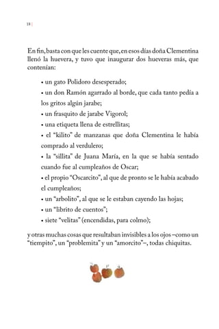 18 | 
En fin, basta con que les cuente que, en esos días doña Clementina 
llenó la huevera, y tuvo que inaugurar dos hueveras más, que 
contenían: 
• un gato Polidoro desesperado; 
• un don Ramón agarrado al borde, que cada tanto pedía a 
los gritos algún jarabe; 
• un frasquito de jarabe Vigorol; 
• una etiqueta llena de estrellitas; 
• el “kilito” de manzanas que doña Clementina le había 
comprado al verdulero; 
• la “sillita” de Juana María, en la que se había sentado 
cuando fue al cumpleaños de Oscar; 
• el propio “Oscarcito”, al que de pronto se le había acabado 
el cumpleaños; 
• un “arbolito”, al que se le estaban cayendo las hojas; 
• un “librito de cuentos”; 
• siete “velitas” (encendidas, para colmo); 
y otras muchas cosas que resultaban invisibles a los ojos –como un 
“tiempito”, un “problemita” y un “amorcito”–, todas chiquitas. 
 