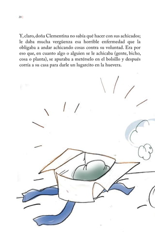 20 | 
Y, claro, doña Clementina no sabía qué hacer con sus achicados; 
le daba mucha vergüenza esa horrible enfermedad que la 
obligaba a andar achicando cosas contra su voluntad. Era por 
eso que, en cuanto algo o alguien se le achicaba (gente, bicho, 
cosa o planta), se apuraba a metérselo en el bolsillo y después 
corría a su casa para darle un lugarcito en la huevera. 
 