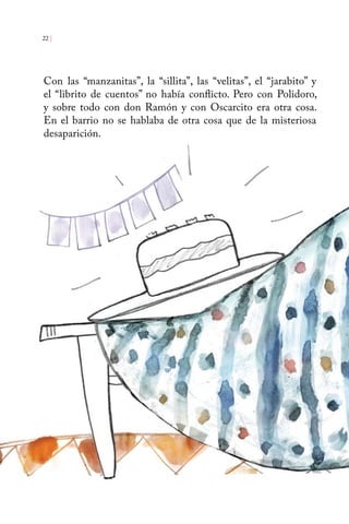 22 | 
Con las “manzanitas”, la “sillita”, las “velitas”, el “jarabito” y 
el “librito de cuentos” no había conflicto. Pero con Polidoro, 
y sobre todo con don Ramón y con Oscarcito era otra cosa. 
En el barrio no se hablaba de otra cosa que de la misteriosa 
desaparición. 
 