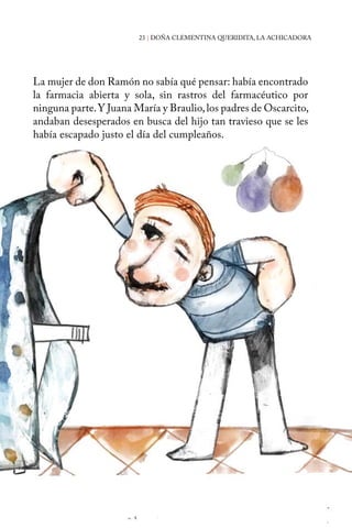 23 | DOÑA CLEMENTINA QUERIDITA, LA ACHICADORA 
La mujer de don Ramón no sabía qué pensar: había encontrado 
la farmacia abierta y sola, sin rastros del farmacéutico por 
ninguna parte. Y Juana María y Braulio, los padres de Oscarcito, 
andaban desesperados en busca del hijo tan travieso que se les 
había escapado justo el día del cumpleaños. 
 