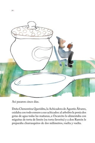 24 | 
Así pasaron cinco días. 
Doña Clementina Queridita, la Achicadora de Agustín Álvarez, 
cuidaba con todo esmero a sus achicados: al arbolito le ponía dos 
gotas de agua todas las mañanas, a Oscarcito lo alimentaba con 
miguitas de torta de limón (su torta favorita) y a don Ramón le 
preparaba churrasquitos de dos milímetros, vuelta y vuelta. 
 