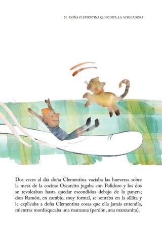25 | DOÑA CLEMENTINA QUERIDITA, LA ACHICADORA 
Dos veces al día doña Clementina vaciaba las hueveras sobre 
la mesa de la cocina: Oscarcito jugaba con Polidoro y los dos 
se revolcaban hasta quedar escondidos debajo de la panera; 
don Ramón, en cambio, muy formal, se sentaba en la sillita y 
le explicaba a doña Clementina cosas que ella jamás entendía, 
mientras mordisqueaba una manzana (perdón, una manzanita). 
 