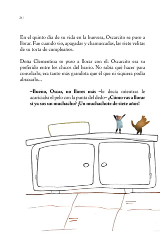 26 | 
En el quinto día de su vida en la huevera, Oscarcito se puso a 
llorar. Fue cuando vio, apagadas y chamuscadas, las siete velitas 
de su torta de cumpleaños. 
Doña Clementina se puso a llorar con él: Oscarcito era su 
preferido entre los chicos del barrio. No sabía qué hacer para 
consolarlo; era tanto más grandota que él que ni siquiera podía 
abrazarlo... 
–Bueno, Oscar, no llores más –le decía mientras le 
acariciaba el pelo con la punta del dedo– ¿Cómo vas a llorar 
si ya sos un muchacho? ¡Un muchachote de siete años! 
 