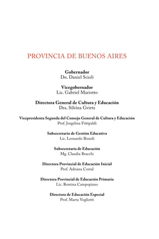 PROVINCIA DE BUENOS AIRES 
Gobernador 
Dn. Daniel Scioli 
Vicegobernador 
Lic. Gabriel Mariotto 
Directora General de Cultura y Educación 
Dra. Silvina Gvirtz 
Vicepresidenta Segunda del Consejo General de Cultura y Educación 
Prof. Jorgelina Fittipaldi 
Subsecretario de Gestión Educativa 
Lic. Leonardo Biondi 
Subsecretaria de Educación 
Mg. Claudia Bracchi 
Directora Provincial de Educación Inicial 
Prof. Adriana Corral 
Directora Provincial de Educación Primaria 
Lic. Romina Campopiano 
Directora de Educación Especial 
Prof. Marta Vogliotti 
 