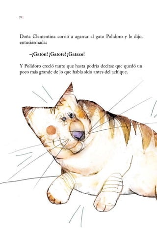 28 | 
Doña Clementina corrió a agarrar al gato Polidoro y le dijo, 
entusiasmada: 
–¡Gatón! ¡Gatote! ¡Gatazo! 
Y Polidoro creció tanto que hasta podría decirse que quedó un 
poco más grande de lo que había sido antes del achique. 
 