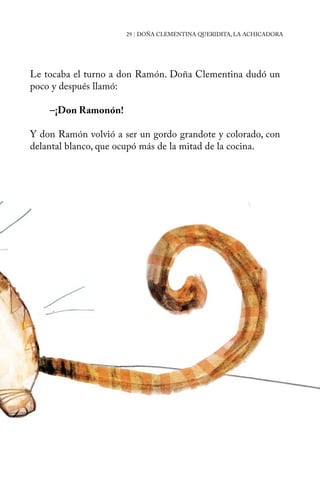 29 | DOÑA CLEMENTINA QUERIDITA, LA ACHICADORA 
Le tocaba el turno a don Ramón. Doña Clementina dudó un 
poco y después llamó: 
–¡Don Ramonón! 
Y don Ramón volvió a ser un gordo grandote y colorado, con 
delantal blanco, que ocupó más de la mitad de la cocina. 
 