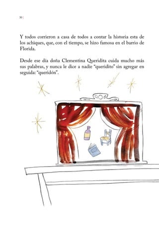 30 | 
Y todos corrieron a casa de todos a contar la historia esta de 
los achiques, que, con el tiempo, se hizo famosa en el barrio de 
Florida. 
Desde ese día doña Clementina Queridita cuida mucho más 
sus palabras, y nunca le dice a nadie “queridito” sin agregar en 
seguida: “queridón”. 
 