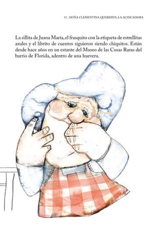 31 | DOÑA CLEMENTINA QUERIDITA, LA ACHICADORA 
La sillita de Juana María, el frasquito con la etiqueta de estrellitas 
azules y el librito de cuentos siguieron siendo chiquitos. Están 
desde hace años en un estante del Museo de las Cosas Raras del 
barrio de Florida, adentro de una huevera. 
 
