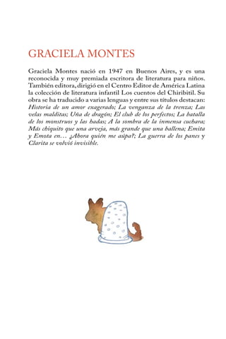 GRACIELA MONTES 
Graciela Montes nació en 1947 en Buenos Aires, y es una 
reconocida y muy premiada escritora de literatura para niños. 
También editora, dirigió en el Centro Editor de América Latina 
la colección de literatura infantil Los cuentos del Chiribitil. Su 
obra se ha traducido a varias lenguas y entre sus títulos destacan: 
Historia de un amor exagerado; La venganza de la trenza; Las 
velas malditas; Uña de dragón; El club de los perfectos; La batalla 
de los monstruos y las hadas; A la sombra de la inmensa cuchara; 
Más chiquito que una arveja, más grande que una ballena; Emita 
y Emota en… ¿Ahora quién me aúpa?; La guerra de los panes y 
Clarita se volvió invisible. 
 