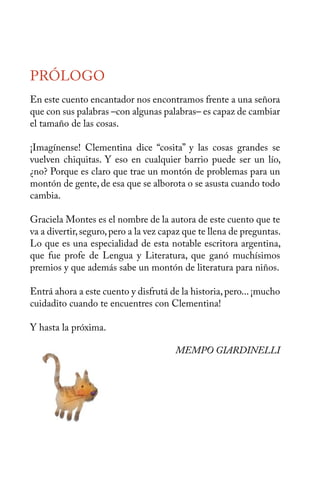 PRÓLOGO 
En este cuento encantador nos encontramos frente a una señora 
que con sus palabras –con algunas palabras– es capaz de cambiar 
el tamaño de las cosas. 
¡Imagínense! Clementina dice “cosita” y las cosas grandes se 
vuelven chiquitas. Y eso en cualquier barrio puede ser un lío, 
¿no? Porque es claro que trae un montón de problemas para un 
montón de gente, de esa que se alborota o se asusta cuando todo 
cambia. 
Graciela Montes es el nombre de la autora de este cuento que te 
va a divertir, seguro, pero a la vez capaz que te llena de preguntas. 
Lo que es una especialidad de esta notable escritora argentina, 
que fue profe de Lengua y Literatura, que ganó muchísimos 
premios y que además sabe un montón de literatura para niños. 
Entrá ahora a este cuento y disfrutá de la historia, pero... ¡mucho 
cuidadito cuando te encuentres con Clementina! 
Y hasta la próxima. 
MEMPO GIARDINELLI 
 