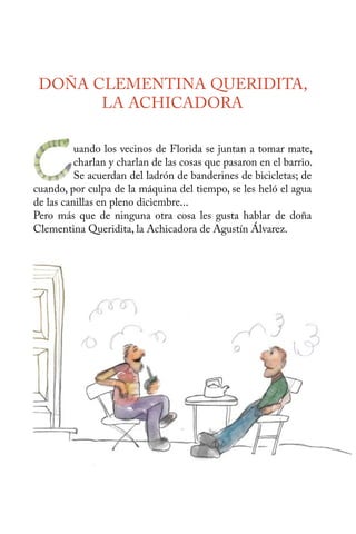 DOÑA CLEMENTINA QUERIDITA, 
LA ACHICADORA 
uando los vecinos de Florida se juntan a tomar mate, 
charlan y charlan de las cosas que pasaron en el barrio. 
Se acuerdan del ladrón de banderines de bicicletas; de 
C 
cuando, por culpa de la máquina del tiempo, se les heló el agua 
de las canillas en pleno diciembre... 
Pero más que de ninguna otra cosa les gusta hablar de doña 
Clementina Queridita, la Achicadora de Agustín Álvarez. 
 