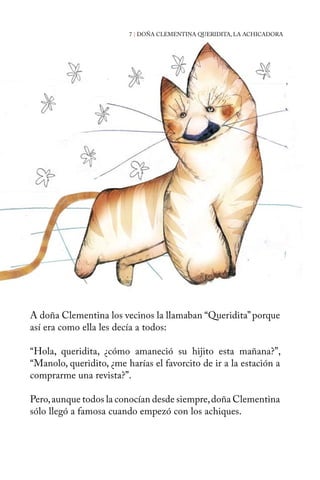 7 | DOÑA CLEMENTINA QUERIDITA, LA ACHICADORA 
A doña Clementina los vecinos la llamaban “Queridita” porque 
así era como ella les decía a todos: 
“Hola, queridita, ¿cómo amaneció su hijito esta mañana?”, 
“Manolo, queridito, ¿me harías el favorcito de ir a la estación a 
comprarme una revista?”. 
Pero, aunque todos la conocían desde siempre, doña Clementina 
sólo llegó a famosa cuando empezó con los achiques. 
 