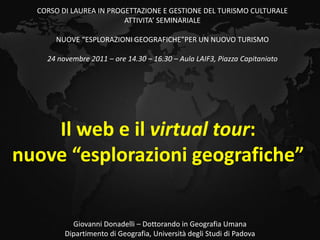 CORSO DI LAUREA IN PROGETTAZIONE E GESTIONE DEL TURISMO CULTURALE
                         ATTIVITA’ SEMINARIALE

      NUOVE “ESPLORAZIONI GEOGRAFICHE”PER UN NUOVO TURISMO

    24 novembre 2011 – ore 14.30 – 16.30 – Aula LAIF3, Piazza Capitaniato




    Il web e il virtual tour:
nuove “esplorazioni geografiche”


           Giovanni Donadelli – Dottorando in Geografia Umana
         Dipartimento di Geografia, Università degli Studi di Padova
 