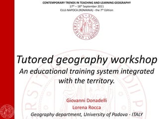 CONTEMPORARY TRENDS IN TEACHING AND LEARNING GEOGRAPHY
                        17th – 18th September 2011
                 CLUJ-NAPOCA (ROMANIA) - the 7th Edition




Tutored geography workshop
An educational training system integrated
           with the territory.

                 Giovanni Donadelli
                    Lorena Rocca
   Geography department, University of Padova - ITALY
 