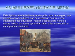 AS MULLERES NA IDADE MEDIAAS MULLERES NA IDADE MEDIA
Esta época caracterizábase tamén pola caza de meigas, queEsta época caracterizábase tamén pola caza de meigas, que
no eran senón mulleres que se revelaban contra o ordeno eran senón mulleres que se revelaban contra o orde
establecido. Na educación, habían escolas para nenos eestablecido. Na educación, habían escolas para nenos e
nenas. Nelas, as nenas aprendían latín, a ler, e a escribir enenas. Nelas, as nenas aprendían latín, a ler, e a escribir e
as sagradas escrituras.as sagradas escrituras.
 