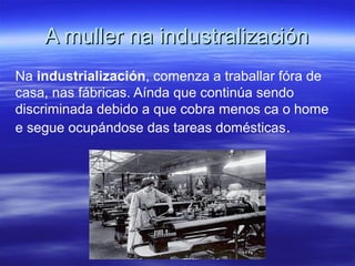 A muller na industralizaciónA muller na industralización
Na industrialización, comenza a traballar fóra de
casa, nas fábricas. Aínda que continúa sendo
discriminada debido a que cobra menos ca o home
e segue ocupándose das tareas domésticas.
 