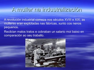 A muller na industralizaciónA muller na industralización
A revolución industrial comeza nos séculos XVIII e XIX; as
mulleres eran explotadas nas fábricas, xunto cos nenos
pequenos.
Recibían malos tratos e cobraban un salario moi baixo en
comparación ao seu traballo.
 