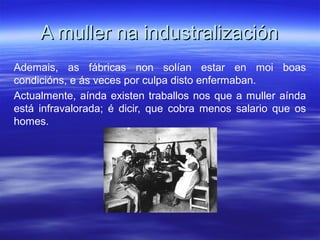 A muller na industralizaciónA muller na industralización
Ademais, as fábricas non solían estar en moi boas
condicións, e ás veces por culpa disto enfermaban.
Actualmente, aínda existen traballos nos que a muller aínda
está infravalorada; é dicir, que cobra menos salario que os
homes.
 