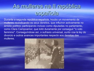 As mulleres na II repúblicaAs mulleres na II república
españolaespañola
Durante a segunda república española, houbo un movemento de
mulleres revindicando os seus dereitos, que influíron activamente no
ámbito político, participando incluso como diputadas no parlamento,
como Clara Campoamor, que loitó duramente por conseguir "o voto
feminino". Conseguíndose así, o sufraxio universal, xunto coa la ley do
divorcio e outros avances importantes respecto aos dereitos das
mulleres.
 