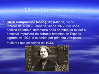 Clara Campoamor
 Clara Campoamor Rodríguez (Madrid, 12 de
febrero de 1888 – Lausana, 30 de 1972 ) foi unha
política española, defensora deos dereitos da muller e
principal impulsora do sufraxio feminino en España,
logrado en 1931, e exercido por primeira vez polas
mulleres nas eleccións de 1933.
 