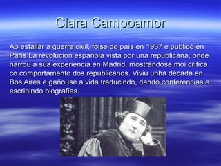 Clara CampoamorClara Campoamor
Ao estallar a guerra civil, foise do país en 1937 e publicó enAo estallar a guerra civil, foise do país en 1937 e publicó en
París La revolución española vista por una republicana, ondeParís La revolución española vista por una republicana, onde
narrou a súa experiencia en Madrid, mostrándose moi críticanarrou a súa experiencia en Madrid, mostrándose moi crítica
co comportamento dos republicanos. Viviu unha década enco comportamento dos republicanos. Viviu unha década en
Bos Aires e gañouse a vida traducindo, dando conferencias eBos Aires e gañouse a vida traducindo, dando conferencias e
escribindo biografías.escribindo biografías.
 