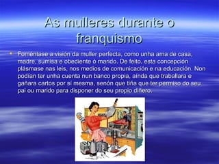 As mulleres durante oAs mulleres durante o
franquismofranquismo
 Foméntase a visión da muller perfecta, como unha ama de casa,Foméntase a visión da muller perfecta, como unha ama de casa,
madre, sumisa e obediente ó marido. De feito, esta concepciónmadre, sumisa e obediente ó marido. De feito, esta concepción
plásmase nas leis, nos medios de comunicación e na educación. Nonplásmase nas leis, nos medios de comunicación e na educación. Non
podían ter unha cuenta nun banco propia, aínda que traballara epodían ter unha cuenta nun banco propia, aínda que traballara e
gañara cartos por sí mesma, senón que tiña que ter permiso do seugañara cartos por sí mesma, senón que tiña que ter permiso do seu
pai ou marido para disponer do seu propio diñero.pai ou marido para disponer do seu propio diñero.
 