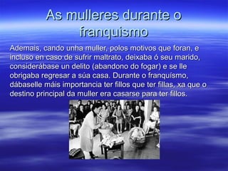 As mulleres durante oAs mulleres durante o
franquismofranquismo
Ademais, cando unha muller, polos motivos que foran, eAdemais, cando unha muller, polos motivos que foran, e
incluso en caso de sufrir maltrato, deixaba ó seu marido,incluso en caso de sufrir maltrato, deixaba ó seu marido,
considerábase un delito (abandono do fogar) e se lleconsiderábase un delito (abandono do fogar) e se lle
obrigaba regresar a súa casa. Durante o franquísmo,obrigaba regresar a súa casa. Durante o franquísmo,
dábaselle máis importancia ter fillos que ter fillas, xa que odábaselle máis importancia ter fillos que ter fillas, xa que o
destino principal da muller era casarse para ter fillos.destino principal da muller era casarse para ter fillos.
 