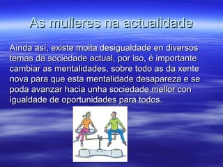 As mulleres na actualidadeAs mulleres na actualidade
Aínda así, existe moita desigualdade en diversosAínda así, existe moita desigualdade en diversos
temas da sociedade actual, por iso, é importantetemas da sociedade actual, por iso, é importante
cambiar as mentalidades, sobre todo as da xentecambiar as mentalidades, sobre todo as da xente
nova para que esta mentalidade desapareza e senova para que esta mentalidade desapareza e se
poda avanzar hacia unha sociedade mellor conpoda avanzar hacia unha sociedade mellor con
igualdade de oportunidades para todos.igualdade de oportunidades para todos.
 