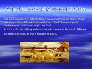 AS MULLERES DA PREHISTORIAAS MULLERES DA PREHISTORIA
Ademais, a muller prehistórica tamén era a encargada de criar e coidarAdemais, a muller prehistórica tamén era a encargada de criar e coidar
aos fillos e alimentalos nas súas cabañas. Este traballo o seguironaos fillos e alimentalos nas súas cabañas. Este traballo o seguiron
realizando as mulleres ao longo dos anos.realizando as mulleres ao longo dos anos.
Actualmente, hai máis igualdade entre o home e a muller cando falamosActualmente, hai máis igualdade entre o home e a muller cando falamos
de coidar aos fillos, xa que o realizan os dousde coidar aos fillos, xa que o realizan os dous..
 