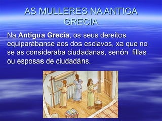 AS MULLERES NA ANTIGAAS MULLERES NA ANTIGA
GRECIAGRECIA
NaNa Antigua GreciaAntigua Grecia, os seus dereitos, os seus dereitos
equiparábanse aos dos esclavos, xa que noequiparábanse aos dos esclavos, xa que no
se as consideraba ciudadanas, senón fillasse as consideraba ciudadanas, senón fillas
ou esposas de ciudadáns.ou esposas de ciudadáns.
 