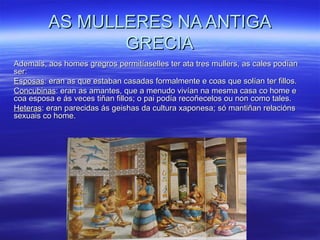 AS MULLERES NA ANTIGAAS MULLERES NA ANTIGA
GRECIAGRECIA
Ademais, aos homes gregros permitíaselles ter ata tres mullers, as cales podíanAdemais, aos homes gregros permitíaselles ter ata tres mullers, as cales podían
ser:ser:
EsposasEsposas: eran as que estaban casadas formalmente e coas que solían ter fillos.: eran as que estaban casadas formalmente e coas que solían ter fillos.
ConcubinasConcubinas: eran as amantes, que a menudo vivían na mesma casa co home e: eran as amantes, que a menudo vivían na mesma casa co home e
coa esposa e ás veces tiñan fillos; o pai podía recoñecelos ou non como tales.coa esposa e ás veces tiñan fillos; o pai podía recoñecelos ou non como tales.
HeterasHeteras: eran parecidas ás geishas da cultura xaponesa; só mantiñan relacións: eran parecidas ás geishas da cultura xaponesa; só mantiñan relacións
sexuais co home.sexuais co home.
 