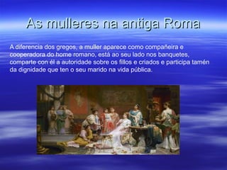 As mulleres na antiga RomaAs mulleres na antiga Roma
A diferencia dos gregos, a muller aparece como compañeira e
cooperadora do home romano, está ao seu lado nos banquetes,
comparte con él a autoridade sobre os fillos e criados e participa tamén
da dignidade que ten o seu marido na vida pública.
 