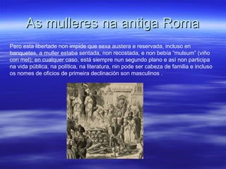 As mulleres na antiga RomaAs mulleres na antiga Roma
Pero esta libertade non impide que sexa austera e reservada, incluso en
banquetes, a muller estaba sentada, non recostada, e non bebía “mulsum” (viño
con mel); en cualquer caso, está siempre nun segundo plano e así non participa
na vida pública, na política, na literatura, nin pode ser cabeza de familia e incluso
os nomes de oficios de primeira declinación son masculinos .
 