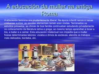 A educación da muller na antigaA educación da muller na antiga
RomaRoma
A educación feminina era prudentemente liberal. Na época infantil nenos e nenas
criábanse xuntos; as escolas elementais tamén eran mixtas. Terminados os
estudios primarios, as chicas de boa familia continuaban estudando privadamente
no coñecemento da literatura latina e grega; ao mesmo tempo aprendían a tocar a
lira, a bailar e a cantar. Esta educación intelectual non impedía que a muller
fixiese determinadas labores: vixiaba e dirixía ás esclavas, atendía os trabajos
máis delicados, bordaba, etc.
 