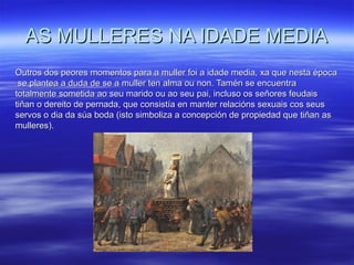 AS MULLERES NA IDADE MEDIAAS MULLERES NA IDADE MEDIA
Outros dos peores momentos para a muller foi a idade media, xa que nesta épocaOutros dos peores momentos para a muller foi a idade media, xa que nesta época
se plantea a duda de se a muller ten alma ou non. Tamén se encuentrase plantea a duda de se a muller ten alma ou non. Tamén se encuentra
totalmente sometida ao seu marido ou ao seu pai, incluso os señores feudaistotalmente sometida ao seu marido ou ao seu pai, incluso os señores feudais
tiñantiñan o dereito de pernada, que consistía en manter relacións sexuais cos seuso dereito de pernada, que consistía en manter relacións sexuais cos seus
servos o dia da súa boda (isto simboliza a concepción de propiedad que tiñan asservos o dia da súa boda (isto simboliza a concepción de propiedad que tiñan as
mulleres).mulleres).
 