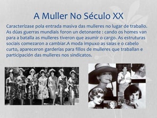A Muller No Século XX
Caracterízase pola entrada masiva das mulleres no lugar de traballo.
As dúas guerras mundiais foron un detonante : cando os homes van
para a batalla as mulleres tiveron que asumir o cargo. As estruturas
sociais comezaron a cambiar.A moda impuxo as saias e o cabelo
curto, apareceron garderías para fillos de mulleres que traballan e
participación das mulleres nos sindicatos.
 