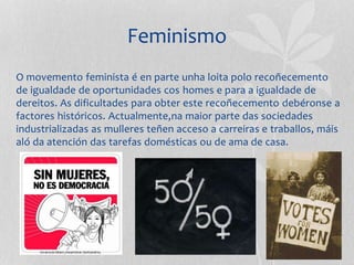 Feminismo
O movemento feminista é en parte unha loita polo recoñecemento
de igualdade de oportunidades cos homes e para a igualdade de
dereitos. As dificultades para obter este recoñecemento debéronse a
factores históricos. Actualmente,na maior parte das sociedades
industrializadas as mulleres teñen acceso a carreiras e traballos, máis
aló da atención das tarefas domésticas ou de ama de casa.
 
